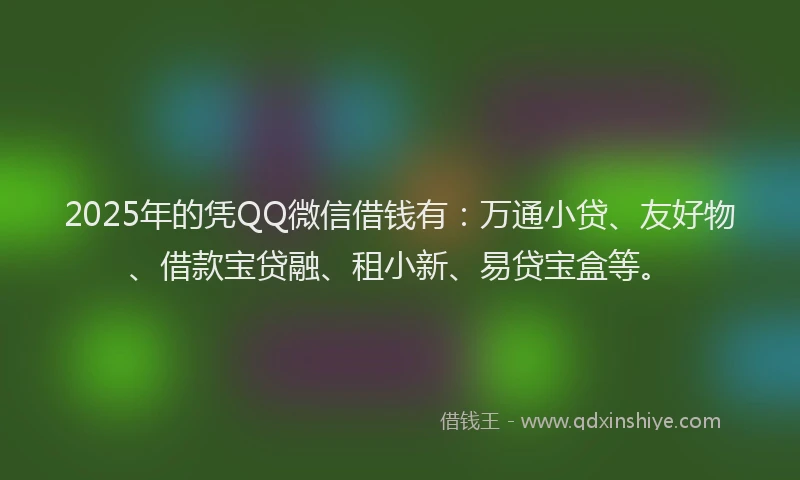 2025年的凭QQ微信借钱有：万通小贷、友好物、借款宝贷融、租小新、易贷宝盒等。