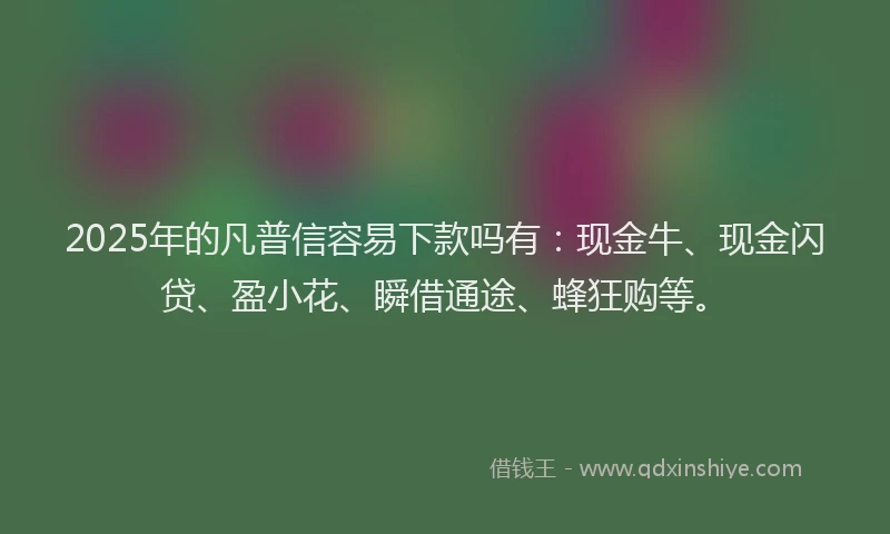 2025年的凡普信容易下款吗有：现金牛、现金闪贷、盈小花、瞬借通途、蜂狂购等。