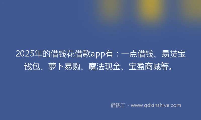 2025年的借钱花借款app有：一点借钱、易贷宝钱包、萝卜易购、魔法现金、宝盈商城等。