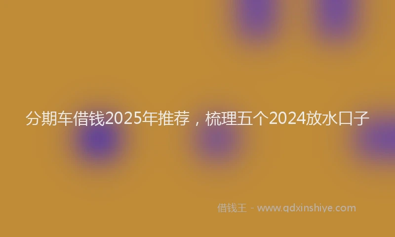 分期车借钱2025年推荐，梳理五个2024放水口子