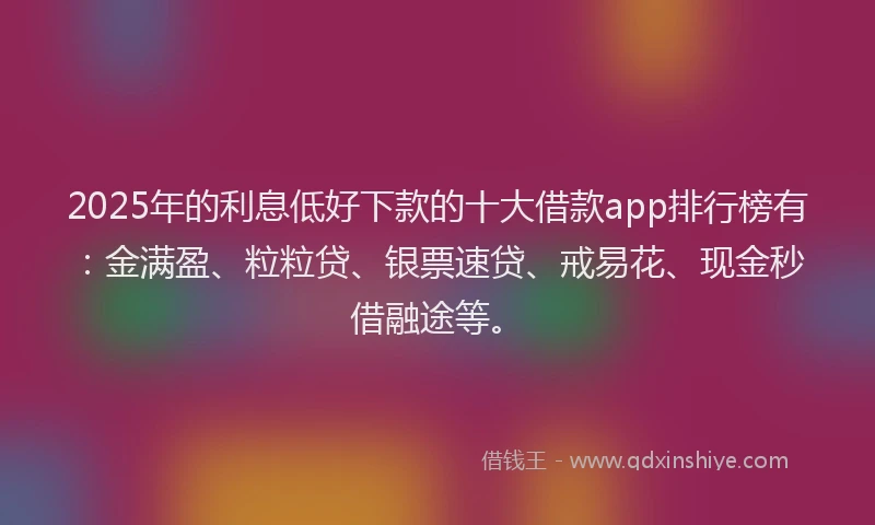 2025年的利息低好下款的十大借款app排行榜有：金满盈、粒粒贷、银票速贷、戒易花、现金秒借融途等。