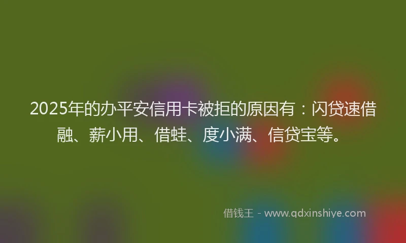 2025年的办平安信用卡被拒的原因有：闪贷速借融、薪小用、借蛙、度小满、信贷宝等。