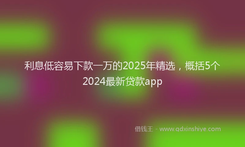 利息低容易下款一万的2025年精选，概括5个2024最新贷款app