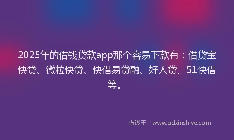 2025年的借钱贷款app那个容易下款有：借贷宝快贷、微粒快贷、快借易贷融、好人贷、51快借等。