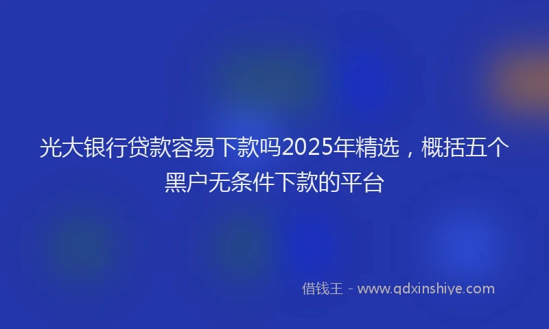 光大银行贷款容易下款吗2025年精选，概括五个黑户无条件下款的平台