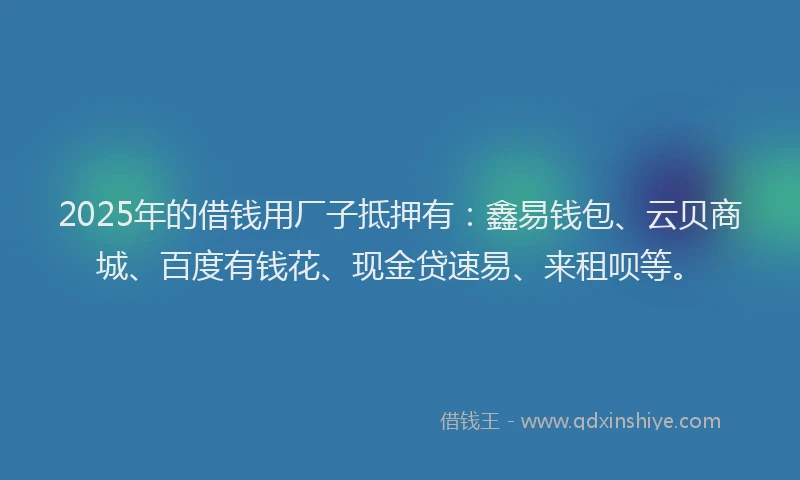 2025年的借钱用厂子抵押有：鑫易钱包、云贝商城、百度有钱花、现金贷速易、来租呗等。
