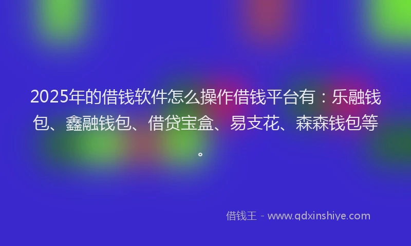 2025年的借钱软件怎么操作借钱平台有：乐融钱包、鑫融钱包、借贷宝盒、易支花、森森钱包等。