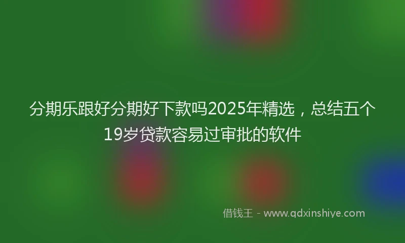 分期乐跟好分期好下款吗2025年精选，总结五个19岁贷款容易过审批的软件