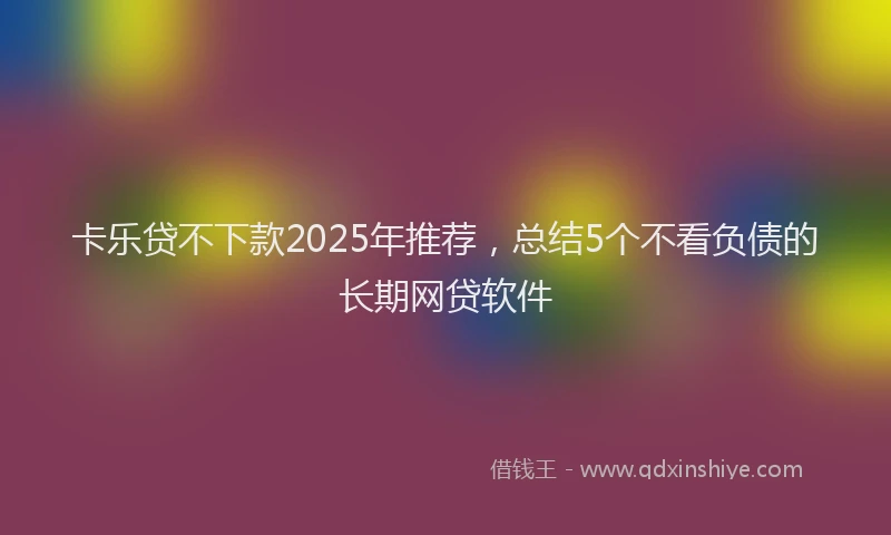 卡乐贷不下款2025年推荐，总结5个不看负债的长期网贷软件