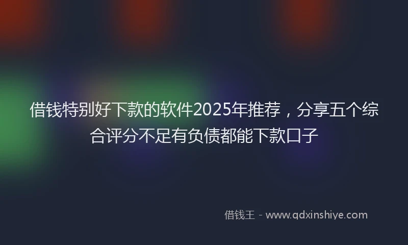 借钱特别好下款的软件2025年推荐，分享五个综合评分不足有负债都能下款口子