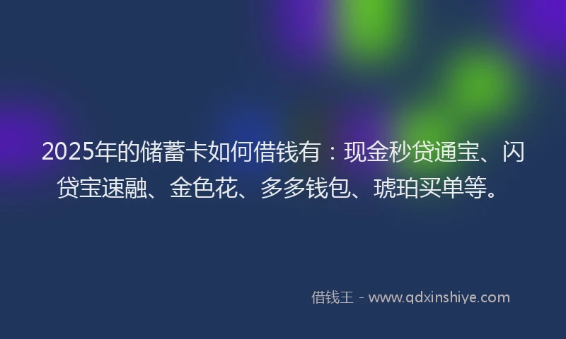 2025年的储蓄卡如何借钱有：现金秒贷通宝、闪贷宝速融、金色花、多多钱包、琥珀买单等。