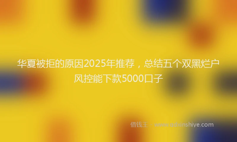 华夏被拒的原因2025年推荐，总结五个双黑烂户风控能下款5000口子