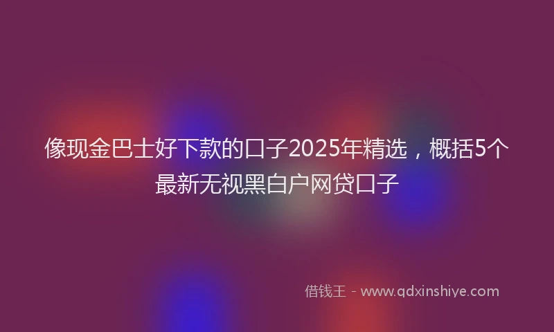 像现金巴士好下款的口子2025年精选，概括5个最新无视黑白户网贷口子