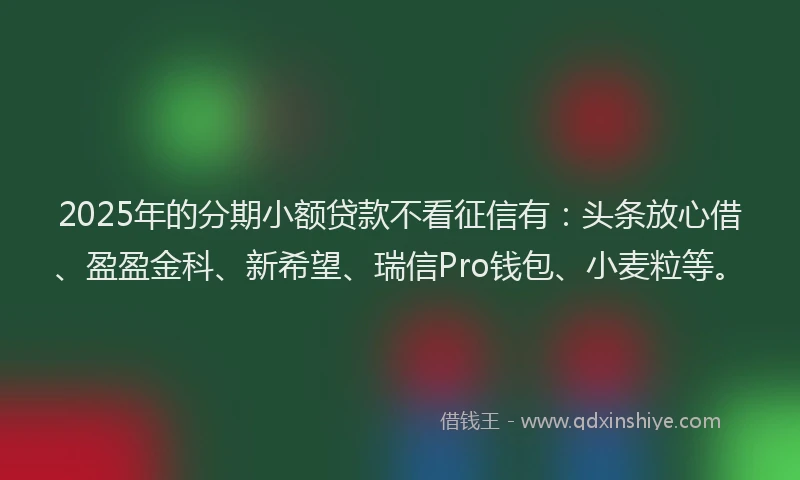 2025年的分期小额贷款不看征信有：头条放心借、盈盈金科、新希望、瑞信Pro钱包、小麦粒等。
