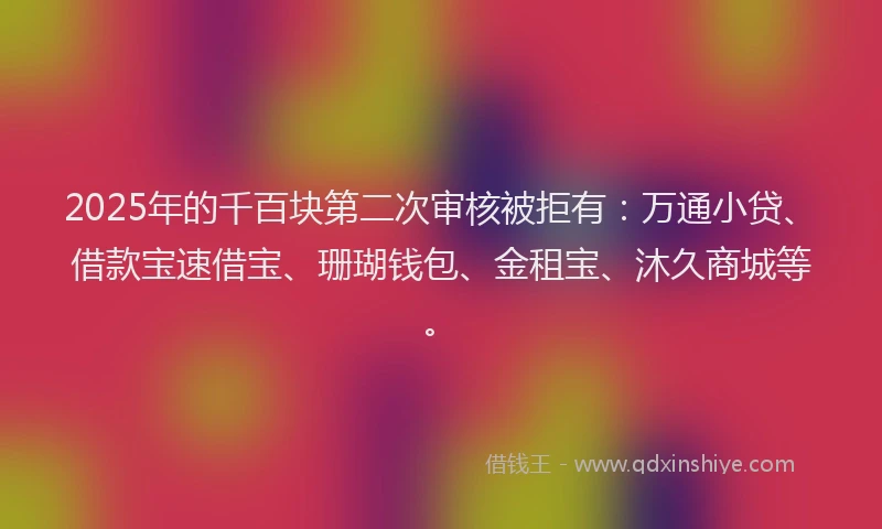 2025年的千百块第二次审核被拒有：万通小贷、借款宝速借宝、珊瑚钱包、金租宝、沐久商城等。