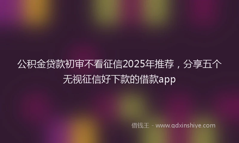 公积金贷款初审不看征信2025年推荐，分享五个无视征信好下款的借款app