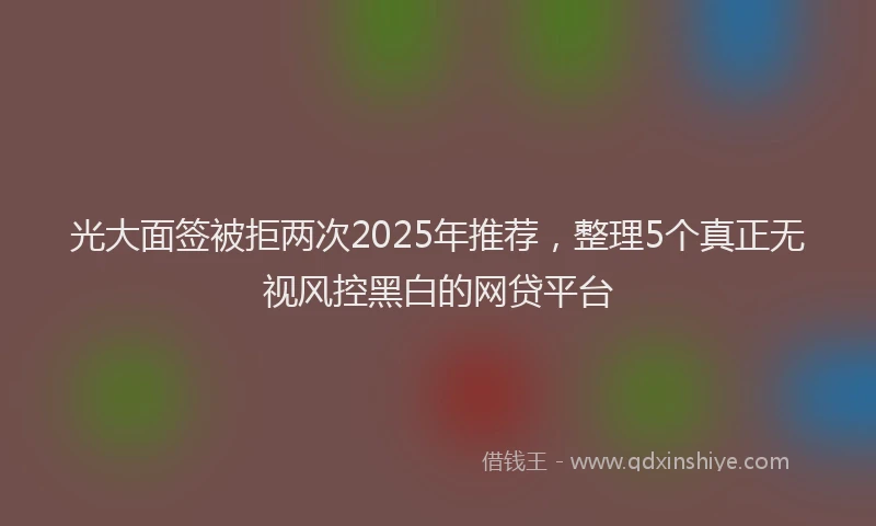 光大面签被拒两次2025年推荐，整理5个真正无视风控黑白的网贷平台