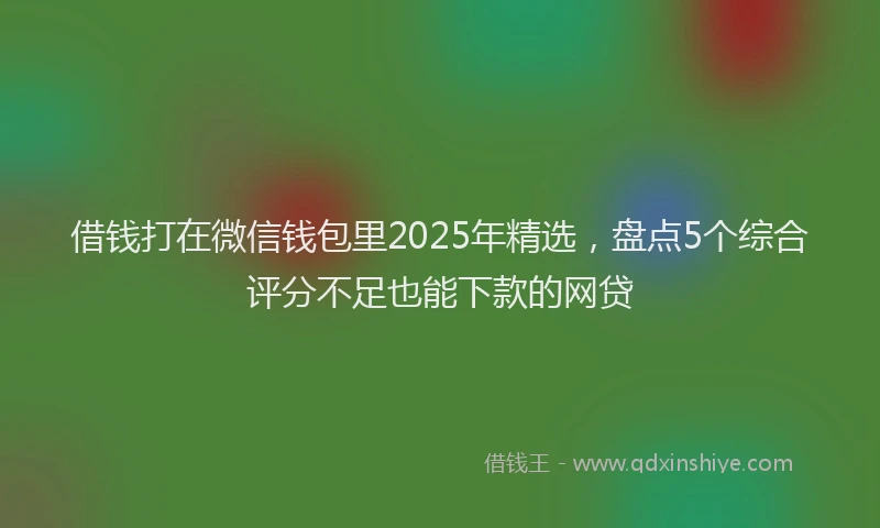 借钱打在微信钱包里2025年精选，盘点5个综合评分不足也能下款的网贷