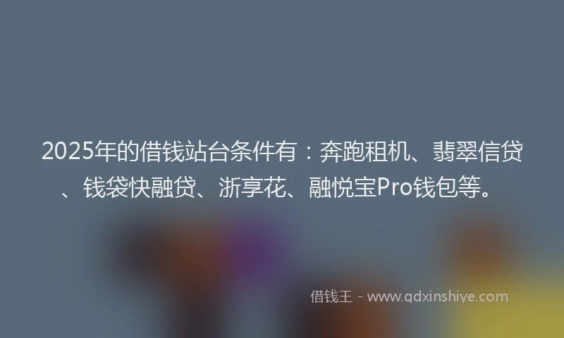2025年的借钱站台条件有：奔跑租机、翡翠信贷、钱袋快融贷、浙享花、融悦宝Pro钱包等。