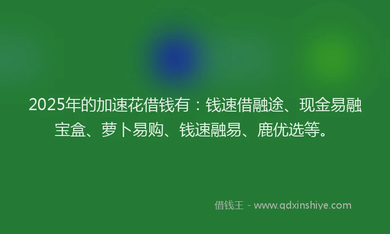 2025年的加速花借钱有：钱速借融途、现金易融宝盒、萝卜易购、钱速融易、鹿优选等。