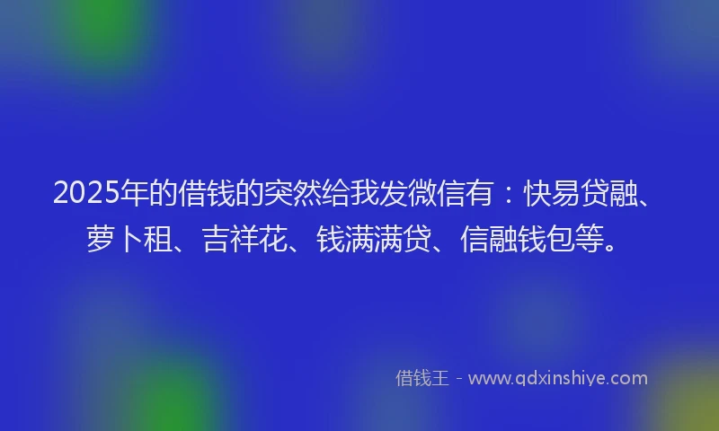 2025年的借钱的突然给我发微信有：快易贷融、萝卜租、吉祥花、钱满满贷、信融钱包等。