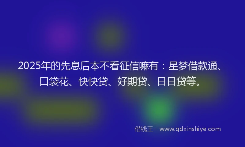 2025年的先息后本不看征信嘛有：星梦借款通、口袋花、快快贷、好期贷、日日贷等。