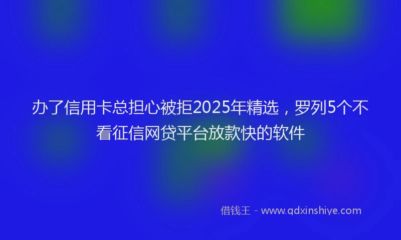 办了信用卡总担心被拒2025年精选，罗列5个不看征信网贷平台放款快的软件