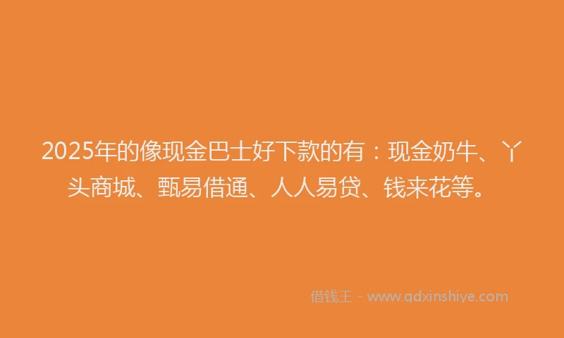 2025年的像现金巴士好下款的有：现金奶牛、丫头商城、甄易借通、人人易贷、钱来花等。