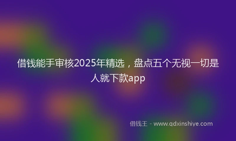 借钱能手审核2025年精选，盘点五个无视一切是人就下款app