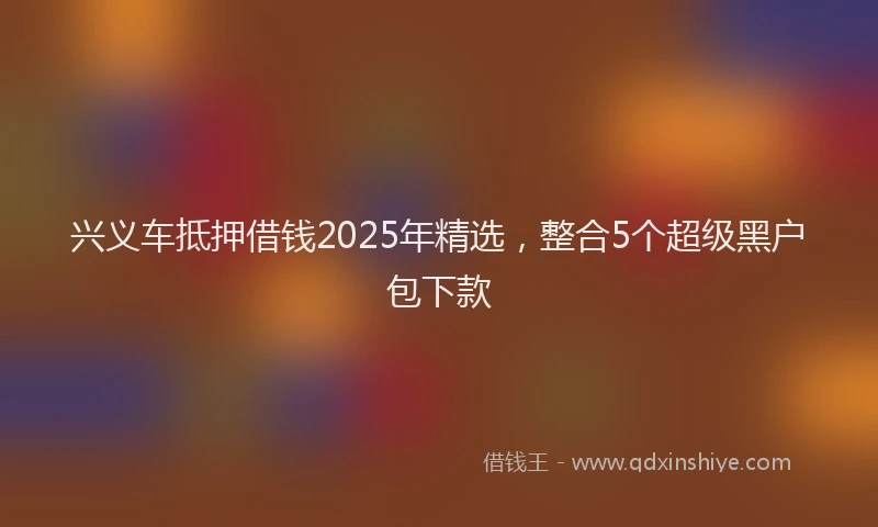 兴义车抵押借钱2025年精选，整合5个超级黑户包下款