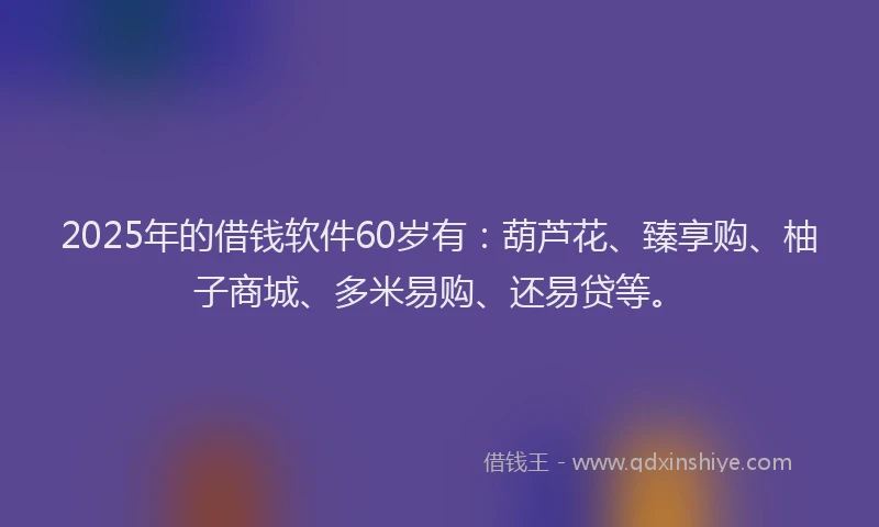 2025年的借钱软件60岁有：葫芦花、臻享购、柚子商城、多米易购、还易贷等。