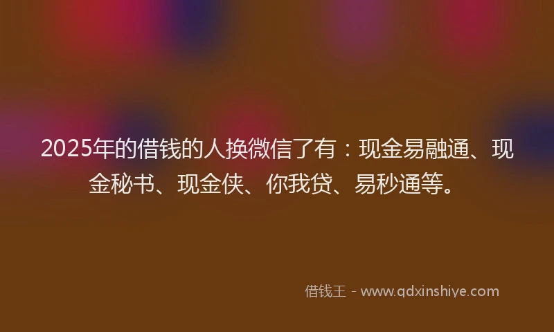2025年的借钱的人换微信了有：现金易融通、现金秘书、现金侠、你我贷、易秒通等。