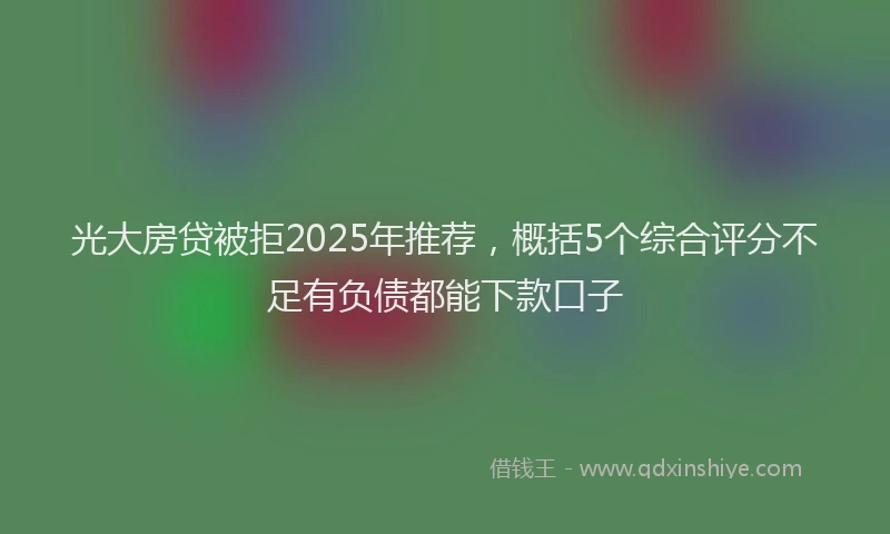 光大房贷被拒2025年推荐，概括5个综合评分不足有负债都能下款口子