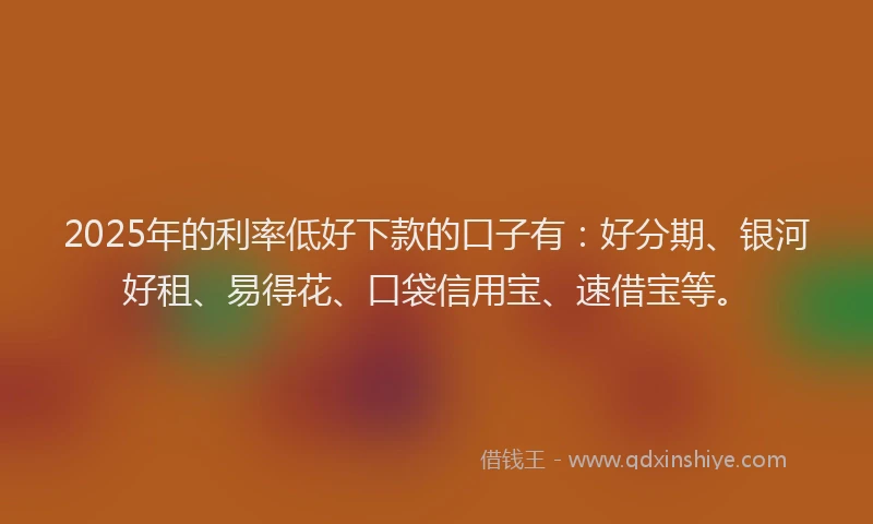 2025年的利率低好下款的口子有：好分期、银河好租、易得花、口袋信用宝、速借宝等。