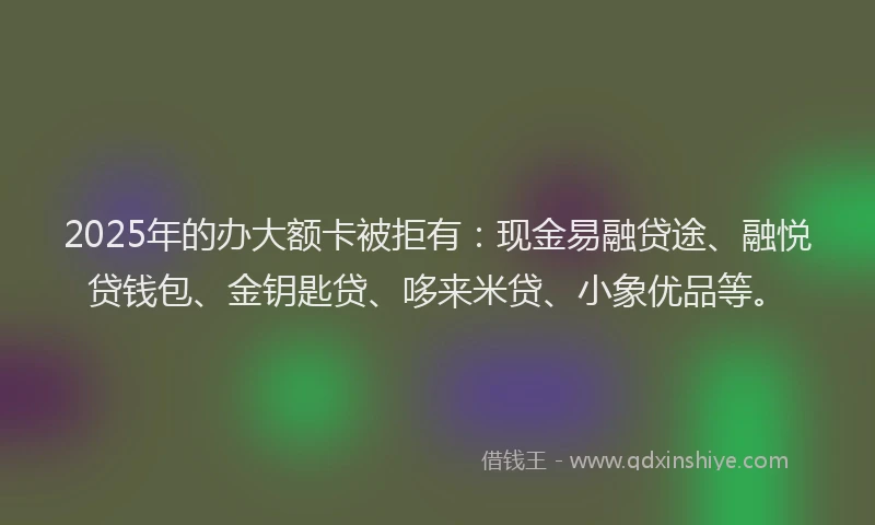 2025年的办大额卡被拒有：现金易融贷途、融悦贷钱包、金钥匙贷、哆来米贷、小象优品等。