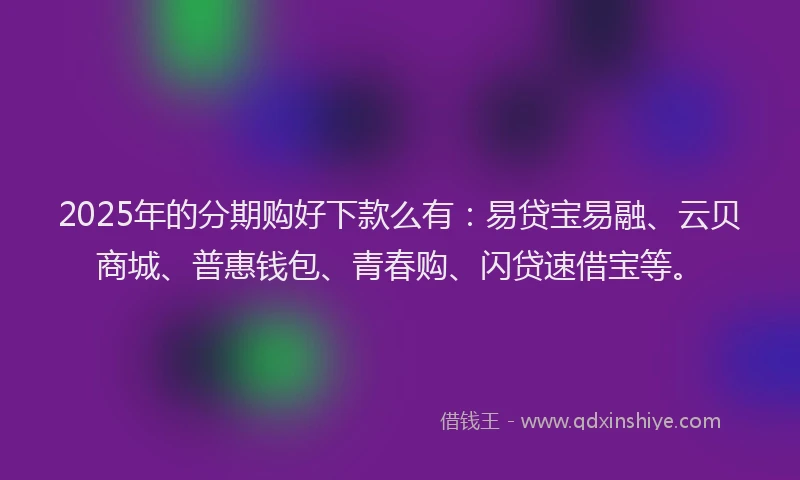 2025年的分期购好下款么有：易贷宝易融、云贝商城、普惠钱包、青春购、闪贷速借宝等。