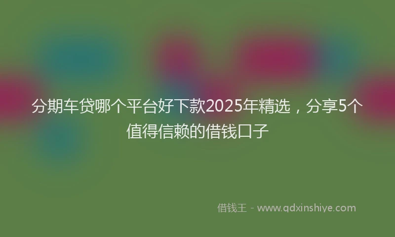 分期车贷哪个平台好下款2025年精选，分享5个值得信赖的借钱口子