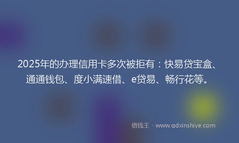 2025年的办理信用卡多次被拒有：快易贷宝盒、通通钱包、度小满速借、e贷易、畅行花等。