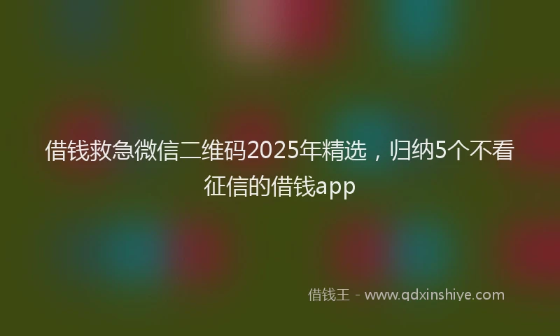 借钱救急微信二维码2025年精选，归纳5个不看征信的借钱app