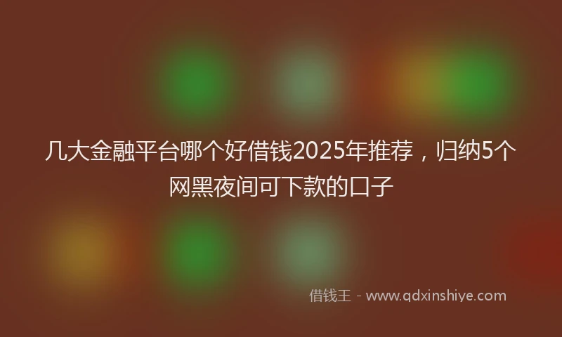 几大金融平台哪个好借钱2025年推荐，归纳5个网黑夜间可下款的口子