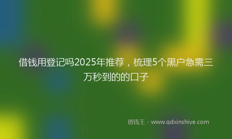 借钱用登记吗2025年推荐，梳理5个黑户急需三万秒到的的口子