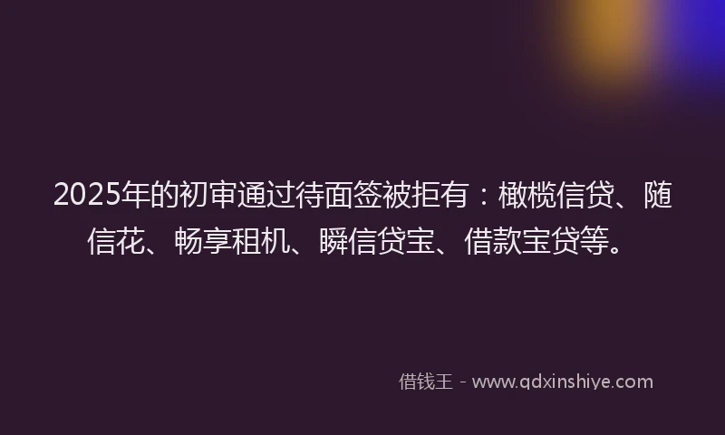 2025年的初审通过待面签被拒有：橄榄信贷、随信花、畅享租机、瞬信贷宝、借款宝贷等。