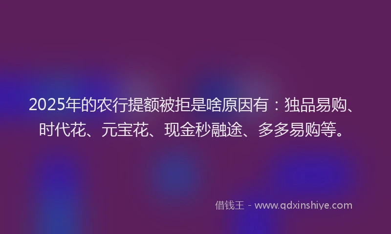 2025年的农行提额被拒是啥原因有：独品易购、时代花、元宝花、现金秒融途、多多易购等。