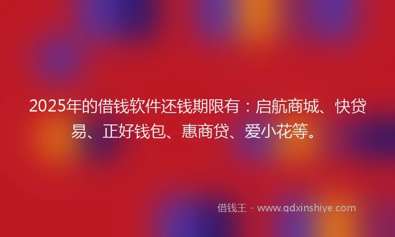 2025年的借钱软件还钱期限有：启航商城、快贷易、正好钱包、惠商贷、爱小花等。