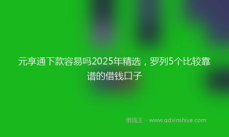元享通下款容易吗2025年精选，罗列5个比较靠谱的借钱口子