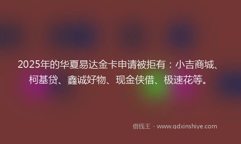 2025年的华夏易达金卡申请被拒有：小吉商城、柯基贷、鑫诚好物、现金侠借、极速花等。