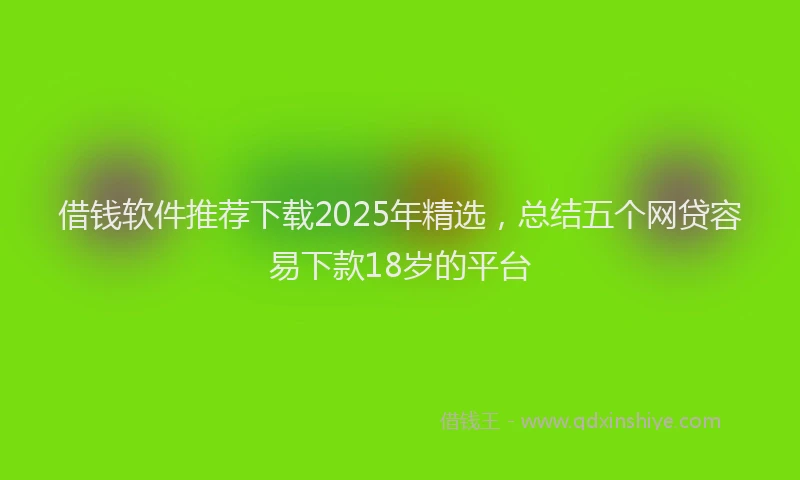 借钱软件推荐下载2025年精选，总结五个网贷容易下款18岁的平台