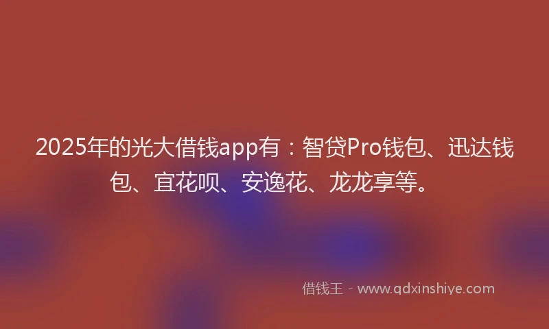 2025年的光大借钱app有：智贷Pro钱包、迅达钱包、宜花呗、安逸花、龙龙享等。