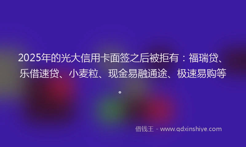 2025年的光大信用卡面签之后被拒有：福瑞贷、乐借速贷、小麦粒、现金易融通途、极速易购等。