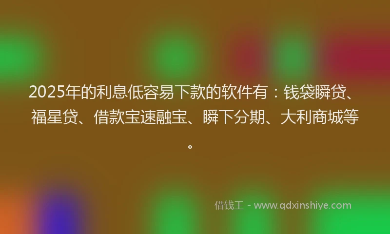 2025年的利息低容易下款的软件有：钱袋瞬贷、福星贷、借款宝速融宝、瞬下分期、大利商城等。